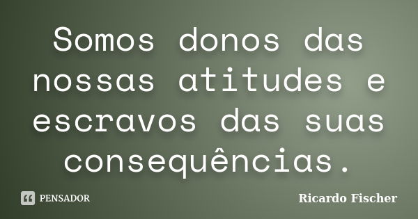 Somos donos das nossas atitudes e escravos das suas consequências.... Frase de Ricardo Fischer.