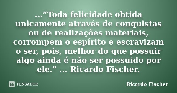 ...“Toda felicidade obtida unicamente através de conquistas ou de realizações materiais, corrompem o espírito e escravizam o ser, pois, melhor do que possuir al... Frase de Ricardo Fischer.