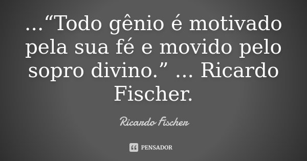 ...“Todo gênio é motivado pela sua fé e movido pelo sopro divino.” ... Ricardo Fischer.... Frase de Ricardo Fischer.