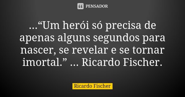 ...“Um herói só precisa de apenas alguns segundos para nascer, se revelar e se tornar imortal.” ... Ricardo Fischer.... Frase de Ricardo Fischer.
