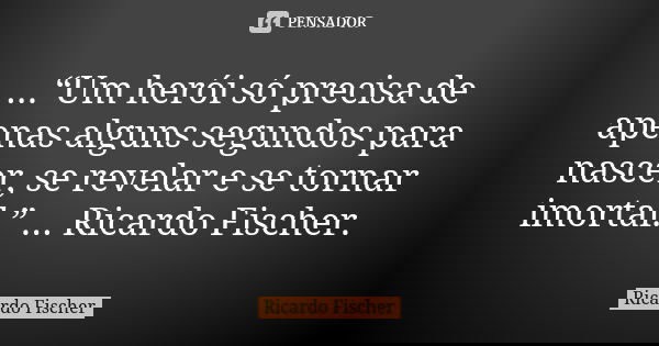 ...“Um herói só precisa de apenas alguns segundos para nascer, se revelar e se tornar imortal.” ... Ricardo Fischer.... Frase de Ricardo Fischer.