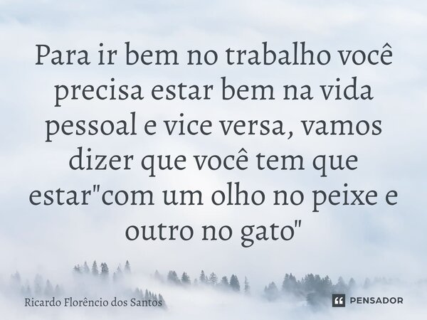 ⁠Para ir bem no trabalho você precisa estar bem na vida pessoal e vice versa, vamos dizer que você tem que estar "com um olho no peixe e outro no gato"... Frase de Ricardo Florêncio dos Santos.