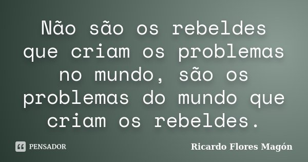 Não são os rebeldes que criam os problemas no mundo, são os problemas do mundo que criam os rebeldes.... Frase de Ricardo Flores Magón.