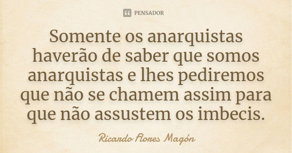 Somente os anarquistas haverão de saber que somos anarquistas e lhes pediremos que não se chamem assim para que não assustem os imbecis.... Frase de Ricardo Flores Magón.