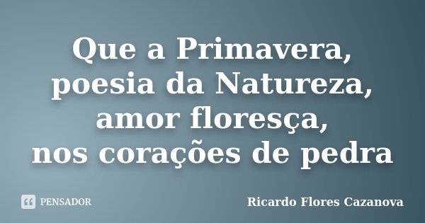 Que a Primavera, poesia da Natureza, amor floresça, nos corações de pedra... Frase de Ricardo Flores Cazanova.