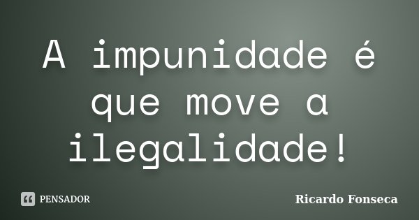 A impunidade é que move a ilegalidade!... Frase de Ricardo Fonseca.