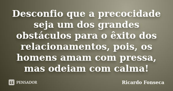 Desconfio que a precocidade seja um dos grandes obstáculos para o êxito dos relacionamentos, pois, os homens amam com pressa, mas odeiam com calma!... Frase de Ricardo Fonseca.