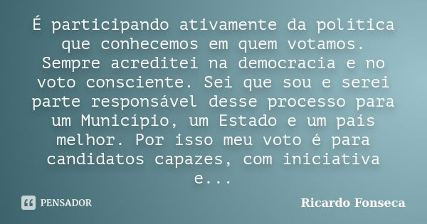 É participando ativamente da política que conhecemos em quem votamos. Sempre acreditei na democracia e no voto consciente. Sei que sou e serei parte responsável... Frase de Ricardo Fonseca.