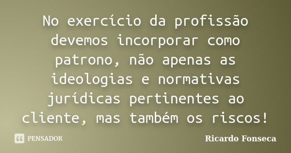 No exercício da profissão devemos incorporar como patrono, não apenas as ideologias e normativas jurídicas pertinentes ao cliente, mas também os riscos!... Frase de Ricardo Fonseca.