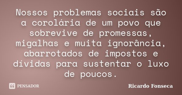 Nossos problemas sociais são a corolária de um povo que sobrevive de promessas, migalhas e muita ignorância, abarrotados de impostos e dívidas para sustentar o ... Frase de Ricardo Fonseca.