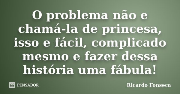 O problema não e chamá-la de princesa, isso e fácil, complicado mesmo e fazer dessa história uma fábula!... Frase de Ricardo Fonseca.