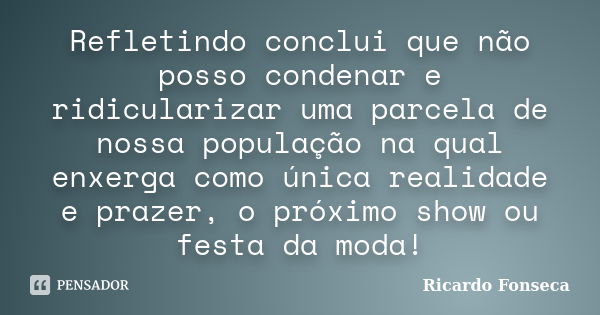 Refletindo conclui que não posso condenar e ridicularizar uma parcela de nossa população na qual enxerga como única realidade e prazer, o próximo show ou festa ... Frase de Ricardo Fonseca.