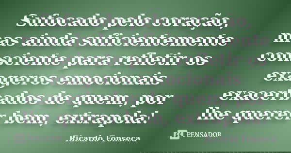 Sufocado pelo coração, mas ainda suficientemente consciente para refletir os exageros emocionais exacerbados de quem, por lhe querer bem, extrapola!... Frase de Ricardo Fonseca.