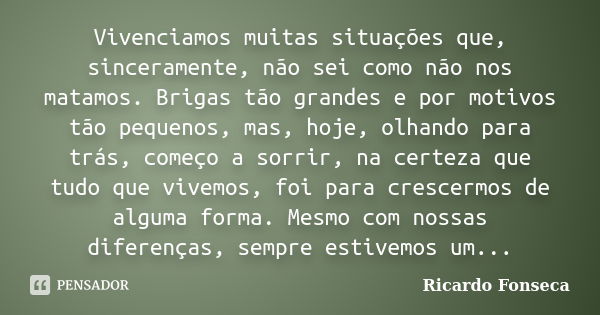 Vivenciamos muitas situações que, sinceramente, não sei como não nos matamos. Brigas tão grandes e por motivos tão pequenos, mas, hoje, olhando para trás, começ... Frase de Ricardo Fonseca.