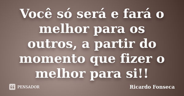 Você só será e fará o melhor para os outros, a partir do momento que fizer o melhor para si!!... Frase de Ricardo Fonseca.