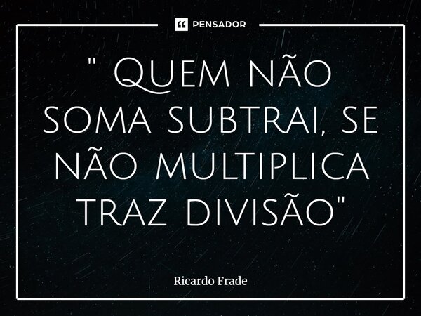 '⁠' Quem não soma subtrai, se não multiplica traz divisão''... Frase de Ricardo Frade.