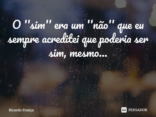 ⁠O ''sim'' era um ''não'' que eu sempre acreditei que poderia ser sim, mesmo...... Frase de Ricardo França.