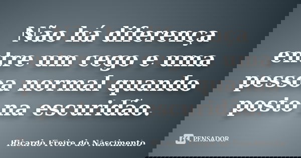 Não há diferença entre um cego e uma pessoa normal quando posto na escuridão.... Frase de Ricardo Freire do Nascimento.