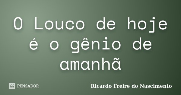 O Louco de hoje é o gênio de amanhã... Frase de Ricardo Freire do Nascimento.
