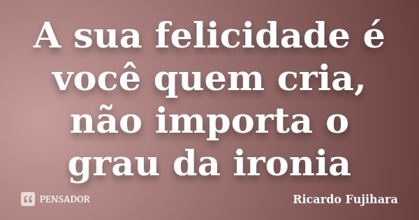 A sua felicidade é você quem cria, não importa o grau da ironia... Frase de Ricardo Fujihara.