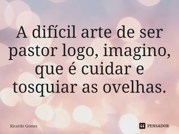 ⁠A difícil arte de ser pastor logo, imagino, que é cuidar e tosquiar as ovelhas.... Frase de Ricardo Gomes.