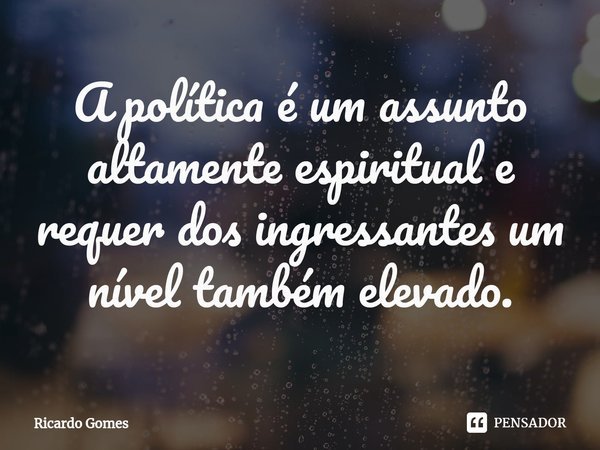 ⁠A política é um assunto altamente espiritual e requer dos ingressantes um nível também elevado.... Frase de Ricardo Gomes.