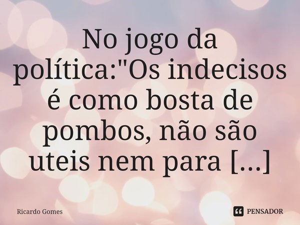 No jogo da política: "Os indecisos é como bosta de pombos, não são uteis nem para estercos".... Frase de Ricardo Gomes.