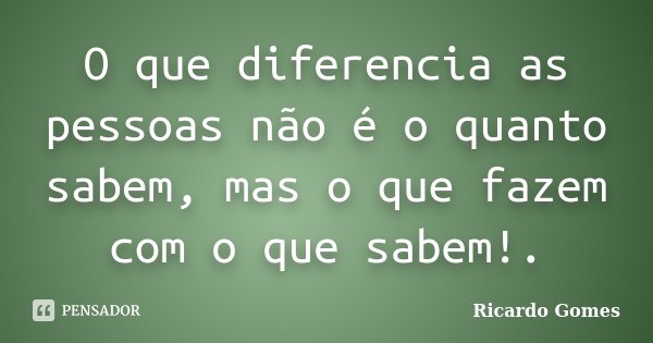 O que diferencia as pessoas não é o quanto sabem, mas o que fazem com o que sabem!.... Frase de Ricardo Gomes.