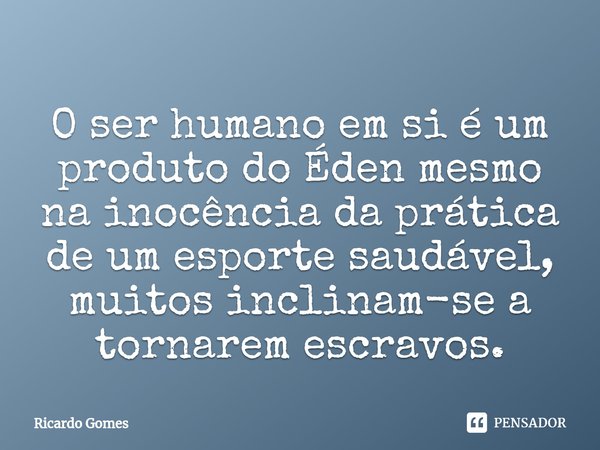 ⁠O ser humano em si é um produto do Éden mesmo na inocência da prática de um esporte saudável, muitos inclinam-se a tornarem escravos.... Frase de Ricardo Gomes.