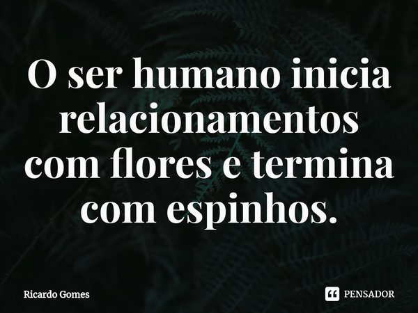 ⁠O ser humano inicia relacionamentos com flores e termina com espinhos.... Frase de Ricardo Gomes.