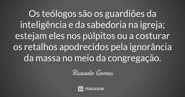 Os teólogos são os guardiões da inteligência e da sabedoria na igreja; estejam eles nos púlpitos ou a costurar os retalhos apodrecidos pela ignorância da massa ... Frase de Ricardo Gomes.