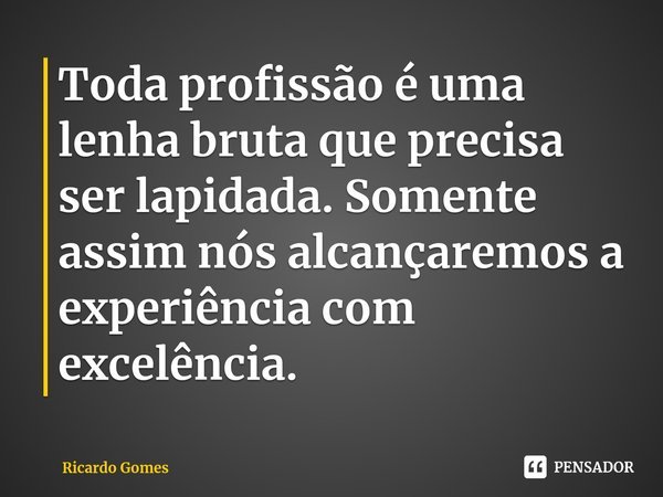 ⁠Toda profissão é uma lenha bruta que precisa ser lapidada. Somente assim nós alcançaremos a experiência com excelência.... Frase de Ricardo Gomes.