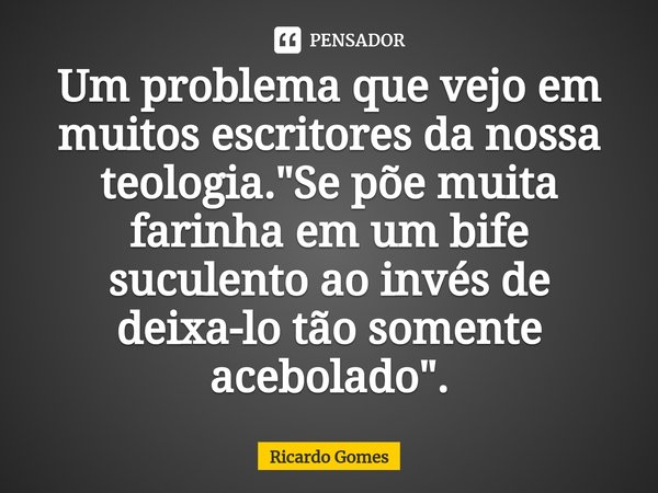 ⁠Um problema que vejo em muitos escritores da nossa teologia. "Se põe muita farinha em um bife suculento ao invés de deixa-lo tão somente acebolado".... Frase de Ricardo Gomes.