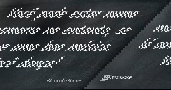 Você pode estar numa masmorra no entanto, se lá ouve uma boa música. Você dança!... Frase de Ricardo Gomes.