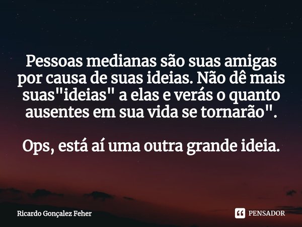 ⁠Pessoas medianas são suas amigas por causa de suas ideias. Não dê mais suas "ideias" a elas e verás o quanto ausentes em sua vida se tornarão". ... Frase de Ricardo Gonçalez Feher.