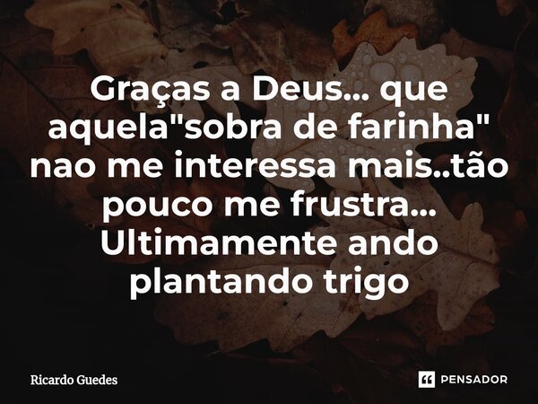⁠Graças a Deus... que aquela "sobra de farinha" nao me interessa mais..tão pouco me frustra... Ultimamente ando plantando trigo... Frase de Ricardo Guedes.