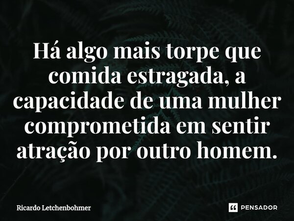 ⁠Há algo mais torpe que comida estragada, a capacidade de uma mulher comprometida em sentir atração por outro homem.... Frase de Ricardo Letchenbohmer.