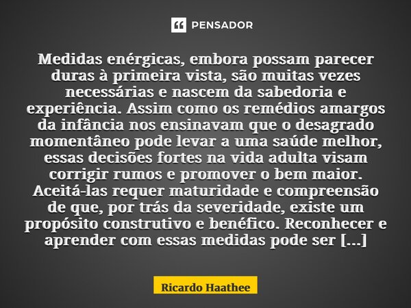 ⁠Medidas enérgicas, embora possam parecer duras à primeira vista, são muitas vezes necessárias e nascem da sabedoria e experiência. Assim como os remédios amarg... Frase de Ricardo Haathee.