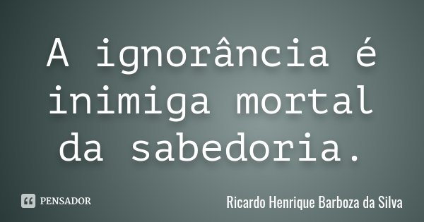 A ignorância é inimiga mortal da sabedoria.... Frase de Ricardo Henrique Barboza da Silva.