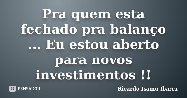 Pra quem esta fechado pra balanço ... Eu estou aberto para novos investimentos !!... Frase de Ricardo Isamu Ibarra.