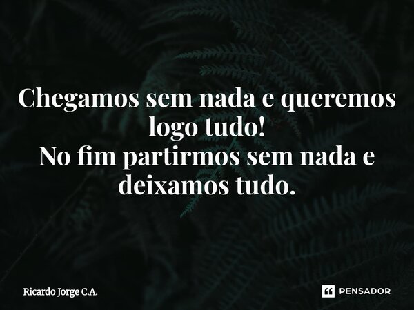 ⁠Chegamos sem nada e queremos logo tudo! No fim partirmos sem nada e deixamos tudo.... Frase de Ricardo Jorge C.A..