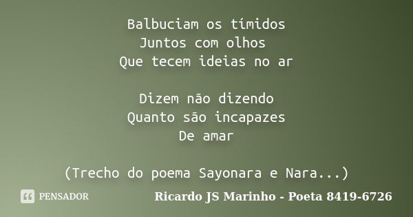 Balbuciam os tímidos Juntos com olhos Que tecem ideias no ar Dizem não dizendo Quanto são incapazes De amar (Trecho do poema Sayonara e Nara...)... Frase de Ricardo JS Marinho - Poeta 8419-6726.