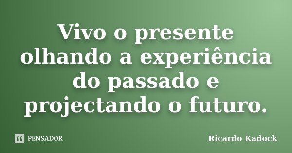 Vivo o presente olhando a experiência do passado e projectando o futuro.... Frase de Ricardo Kadock.