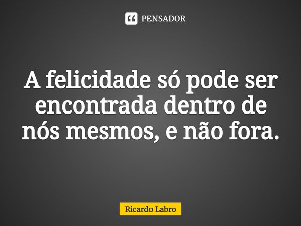 ⁠A felicidade só pode ser encontrada dentro de nós mesmos, e não fora.... Frase de Ricardo Labro.