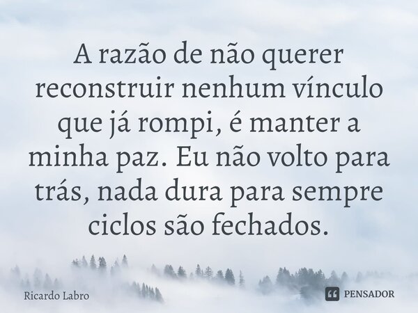 ⁠A razão de não querer reconstruir nenhum vínculo que já rompi, é manter a minha paz. Eu não volto para trás, nada dura para sempre ciclos são fechados.... Frase de Ricardo Labro.