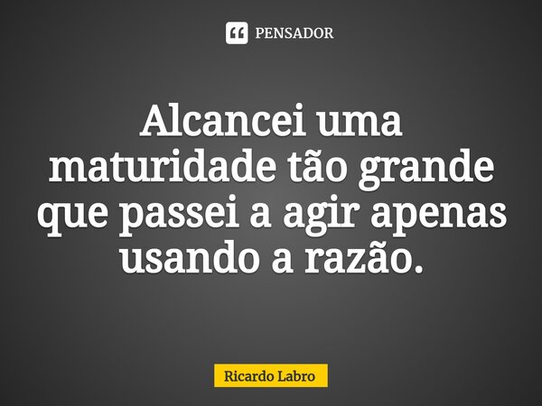 ⁠Alcancei uma maturidade tão grande que passei a agir apenas usando a razão.... Frase de Ricardo Labro.
