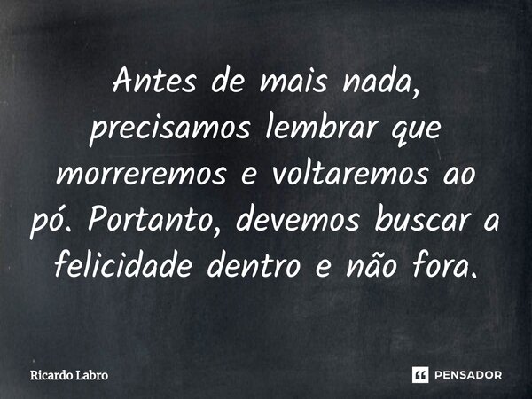 ⁠Antes de mais nada, precisamos lembrar que morreremos e voltaremos ao pó. Portanto, devemos buscar a felicidade dentro e não fora.... Frase de Ricardo Labro.