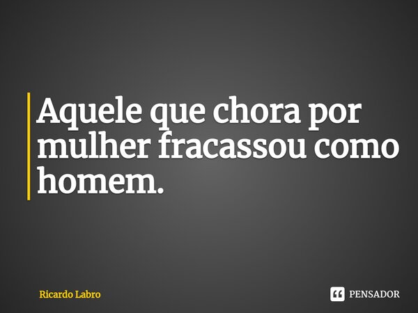 Aquele que chora por mulher fracassou como homem.... Frase de Ricardo Labro.
