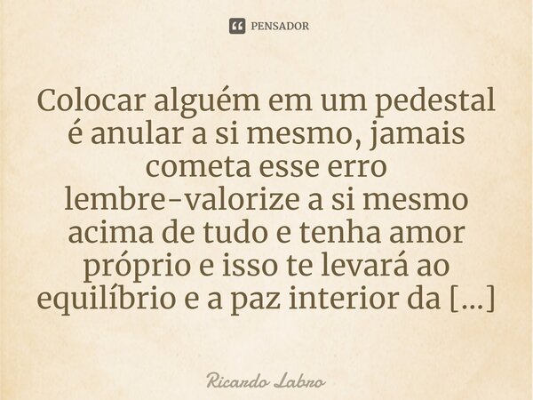 ⁠Colocar alguém em um pedestal é anular a si mesmo, jamais cometa esse erro lembre-valorize a si mesmo acima de tudo e tenha amor próprio e isso te levará ao eq... Frase de Ricardo Labro.