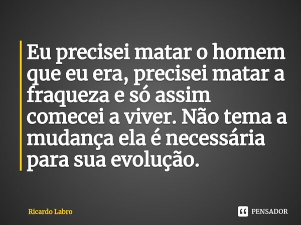 ⁠Eu precisei matar o homem que eu era, precisei matar a fraqueza e só assim comecei a viver. Não tema a mudança ela é necessária para sua evolução.... Frase de Ricardo Labro.